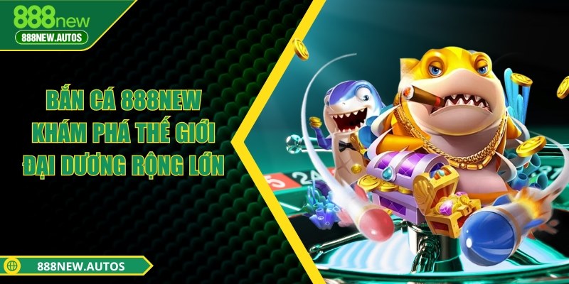 Bắn cá 888NEW - Khám phá thế giới đại dương rộng lớn