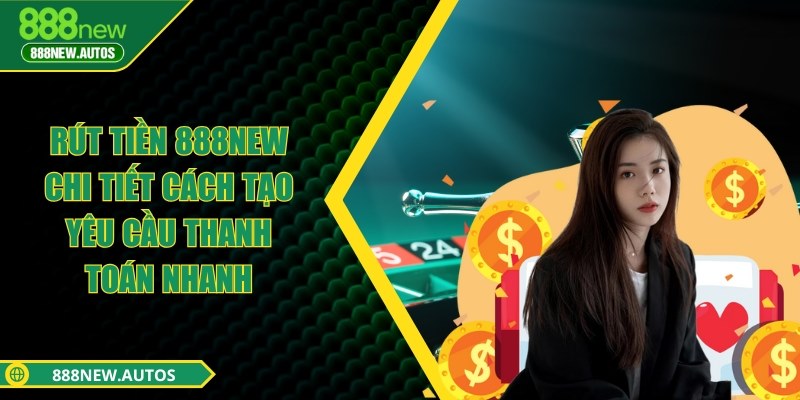 Rút tiền 888NEW - Chi tiết cách tạo yêu cầu thanh toán nhanh